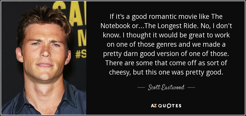 If it's a good romantic movie like The Notebook or...The Longest Ride . No, I don't know. I thought it would be great to work on one of those genres and we made a pretty darn good version of one of those. There are some that come off as sort of cheesy, but this one was pretty good. - Scott Eastwood