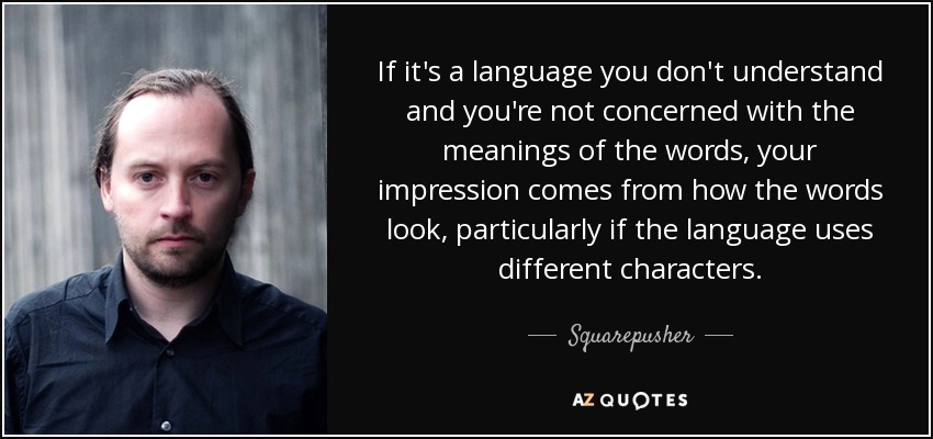 If it's a language you don't understand and you're not concerned with the meanings of the words, your impression comes from how the words look, particularly if the language uses different characters. - Squarepusher