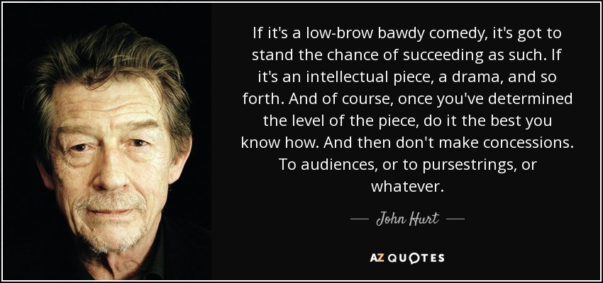 If it's a low-brow bawdy comedy, it's got to stand the chance of succeeding as such. If it's an intellectual piece, a drama, and so forth. And of course, once you've determined the level of the piece, do it the best you know how. And then don't make concessions. To audiences, or to pursestrings, or whatever. - John Hurt