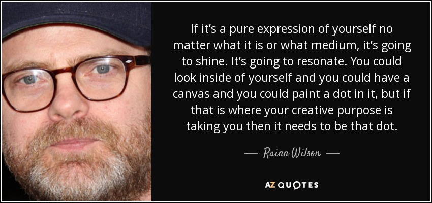 If it’s a pure expression of yourself no matter what it is or what medium, it’s going to shine. It’s going to resonate. You could look inside of yourself and you could have a canvas and you could paint a dot in it, but if that is where your creative purpose is taking you then it needs to be that dot. - Rainn Wilson