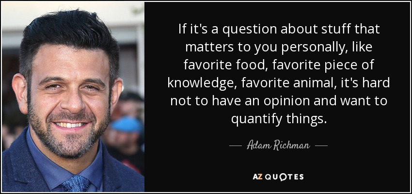If it's a question about stuff that matters to you personally, like favorite food, favorite piece of knowledge, favorite animal, it's hard not to have an opinion and want to quantify things. - Adam Richman