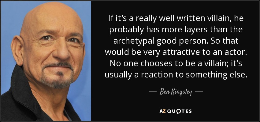 If it's a really well written villain, he probably has more layers than the archetypal good person. So that would be very attractive to an actor. No one chooses to be a villain; it's usually a reaction to something else. - Ben Kingsley