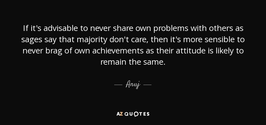 If it's advisable to never share own problems with others as sages say that majority don't care, then it's more sensible to never brag of own achievements as their attitude is likely to remain the same. - Anuj