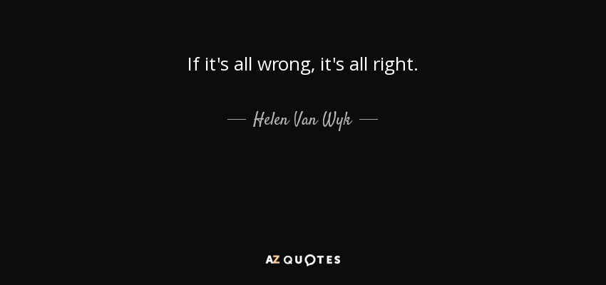 If it's all wrong, it's all right. - Helen Van Wyk