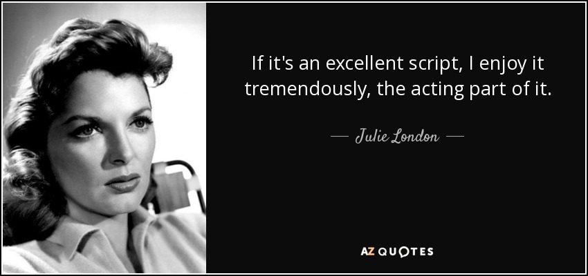 If it's an excellent script, I enjoy it tremendously, the acting part of it. - Julie London