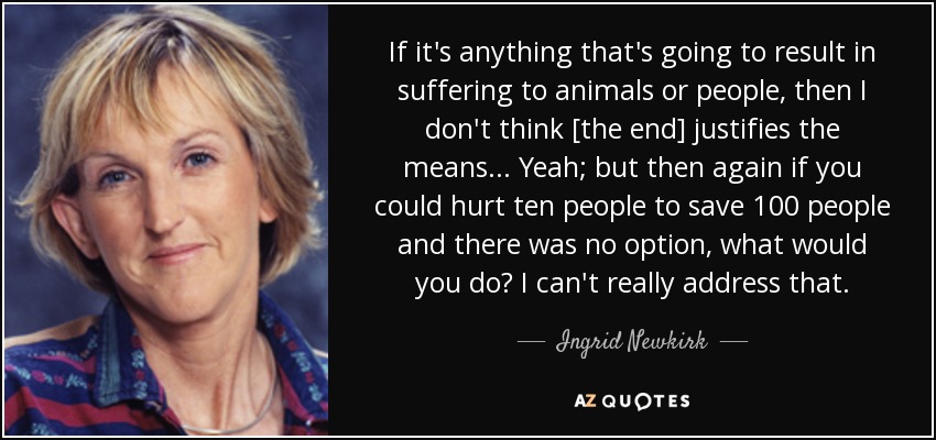 If it's anything that's going to result in suffering to animals or people, then I don't think [the end] justifies the means... Yeah; but then again if you could hurt ten people to save 100 people and there was no option, what would you do? I can't really address that. - Ingrid Newkirk