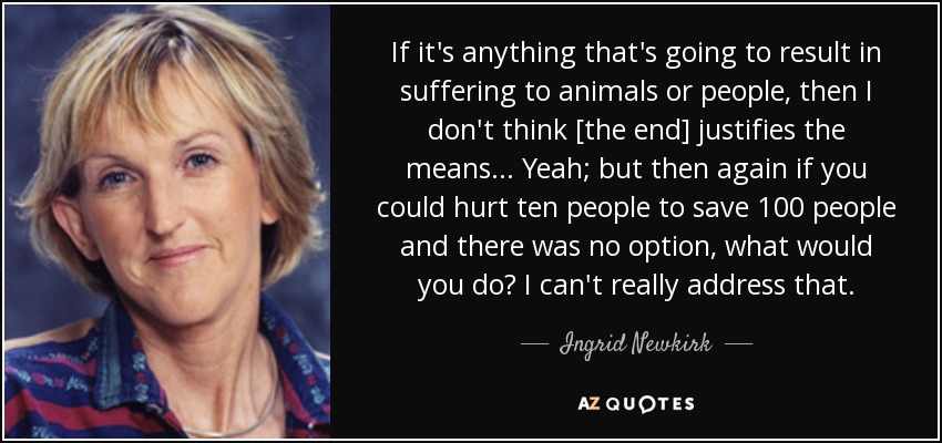 If it's anything that's going to result in suffering to animals or people, then I don't think [the end] justifies the means... Yeah; but then again if you could hurt ten people to save 100 people and there was no option, what would you do? I can't really address that. - Ingrid Newkirk