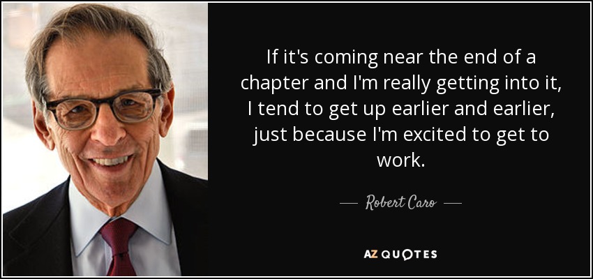 If it's coming near the end of a chapter and I'm really getting into it, I tend to get up earlier and earlier, just because I'm excited to get to work. - Robert Caro