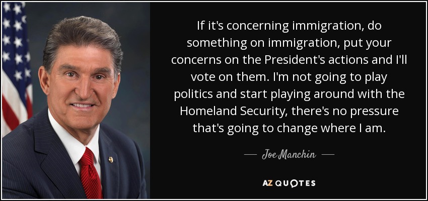 If it's concerning immigration, do something on immigration, put your concerns on the President's actions and I'll vote on them. I'm not going to play politics and start playing around with the Homeland Security, there's no pressure that's going to change where I am. - Joe Manchin