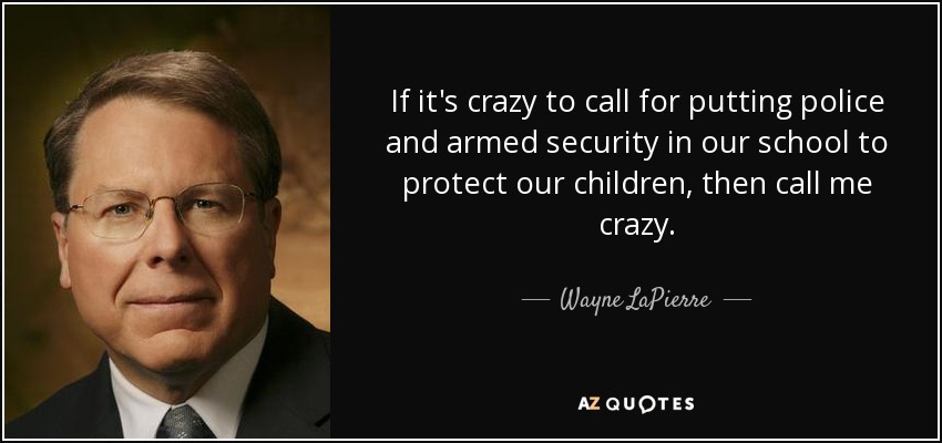 If it's crazy to call for putting police and armed security in our school to protect our children, then call me crazy. - Wayne LaPierre