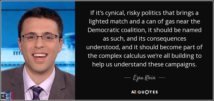 If it's cynical, risky politics that brings a lighted match and a can of gas near the Democratic coalition, it should be named as such, and its consequences understood, and it should become part of the complex calculus we're all building to help us understand these campaigns. - Ezra Klein