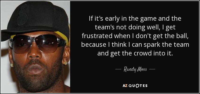 If it's early in the game and the team's not doing well, I get frustrated when I don't get the ball, because I think I can spark the team and get the crowd into it. - Randy Moss