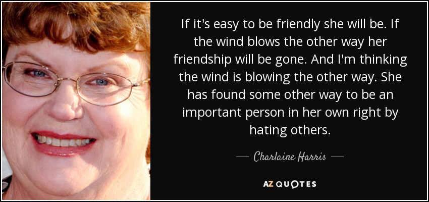If it's easy to be friendly she will be. If the wind blows the other way her friendship will be gone. And I'm thinking the wind is blowing the other way. She has found some other way to be an important person in her own right by hating others. - Charlaine Harris