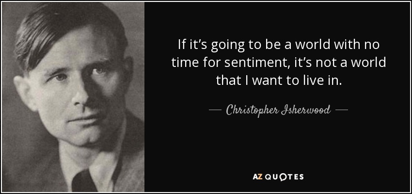 If it’s going to be a world with no time for sentiment, it’s not a world that I want to live in. - Christopher Isherwood
