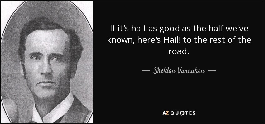 If it's half as good as the half we've known, here's Hail! to the rest of the road. - Sheldon Vanauken
