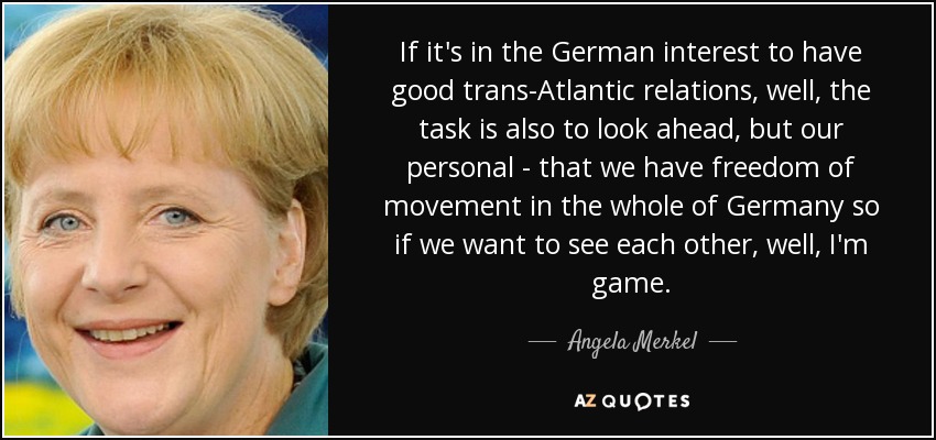 If it's in the German interest to have good trans-Atlantic relations, well, the task is also to look ahead, but our personal - that we have freedom of movement in the whole of Germany so if we want to see each other, well, I'm game. - Angela Merkel