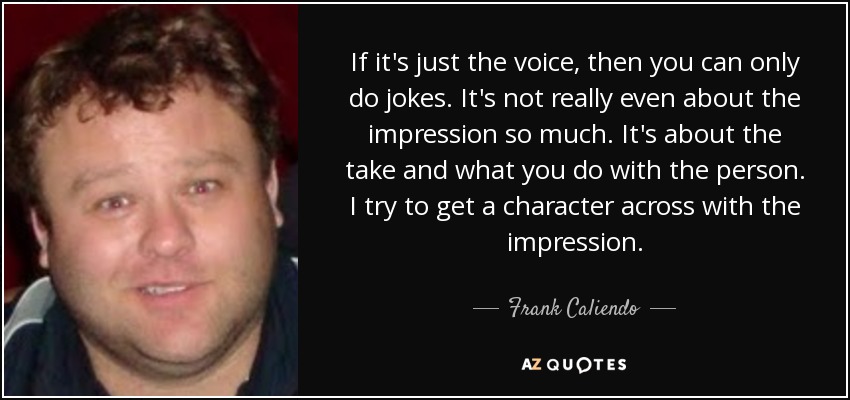 If it's just the voice, then you can only do jokes. It's not really even about the impression so much. It's about the take and what you do with the person. I try to get a character across with the impression. - Frank Caliendo