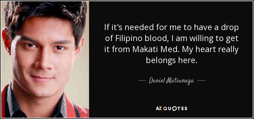 If it's needed for me to have a drop of Filipino blood, I am willing to get it from Makati Med. My heart really belongs here. - Daniel Matsunaga