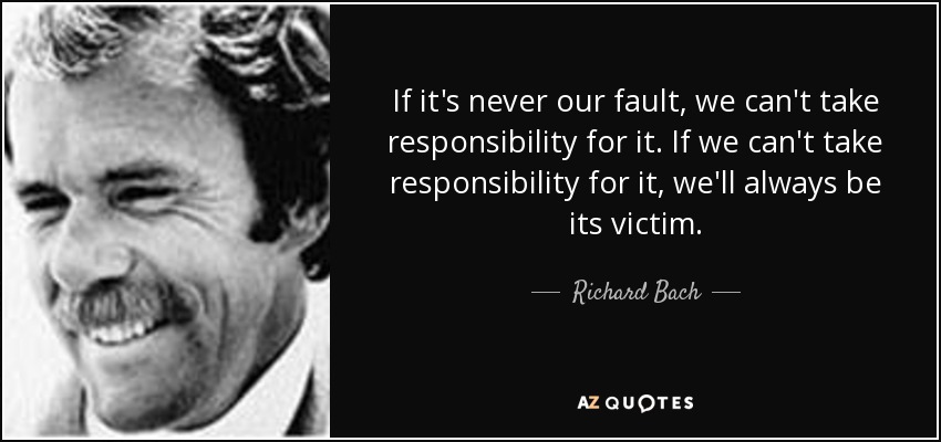 If it's never our fault, we can't take responsibility for it. If we can't take responsibility for it, we'll always be its victim. - Richard Bach