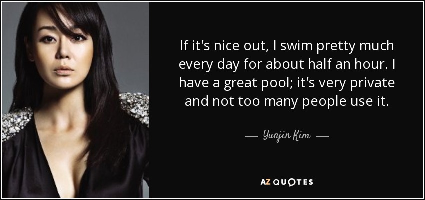 If it's nice out, I swim pretty much every day for about half an hour. I have a great pool; it's very private and not too many people use it. - Yunjin Kim