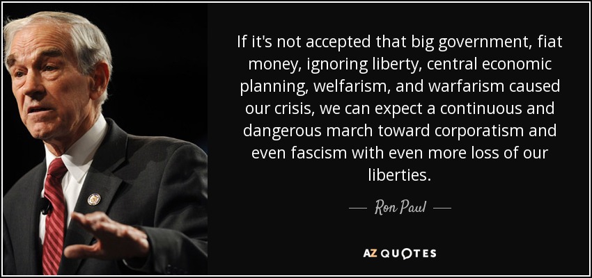 If it's not accepted that big government, fiat money, ignoring liberty, central economic planning, welfarism, and warfarism caused our crisis, we can expect a continuous and dangerous march toward corporatism and even fascism with even more loss of our liberties. - Ron Paul