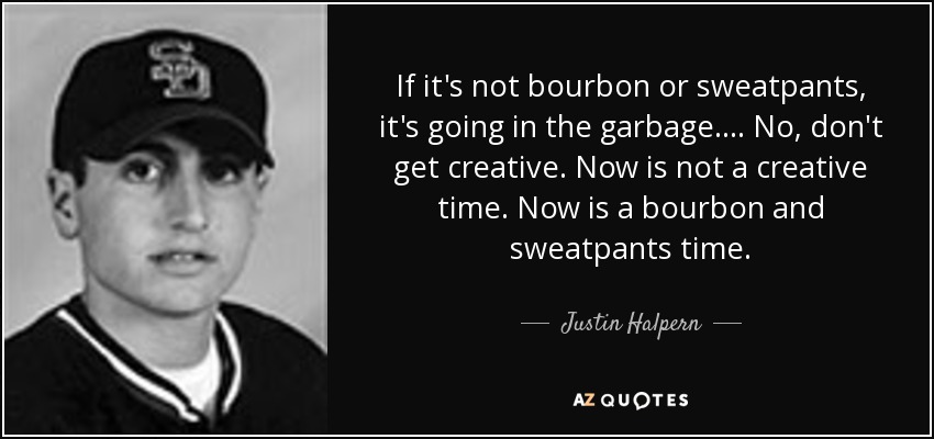 If it's not bourbon or sweatpants, it's going in the garbage.... No, don't get creative. Now is not a creative time. Now is a bourbon and sweatpants time. - Justin Halpern