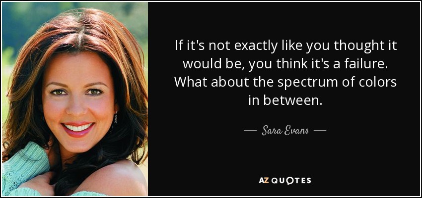 If it's not exactly like you thought it would be, you think it's a failure. What about the spectrum of colors in between. - Sara Evans