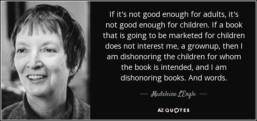 If it's not good enough for adults, it's not good enough for children. If a book that is going to be marketed for children does not interest me, a grownup, then I am dishonoring the children for whom the book is intended, and I am dishonoring books. And words. - Madeleine L'Engle