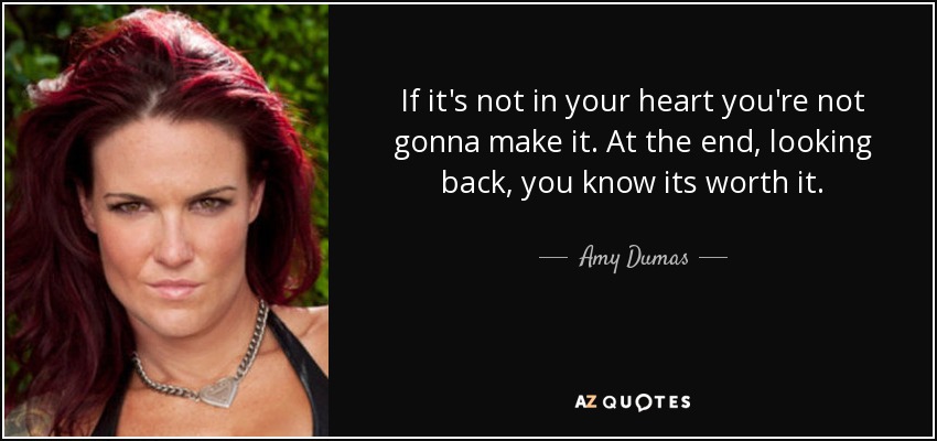 If it's not in your heart you're not gonna make it. At the end, looking back, you know its worth it. - Amy Dumas
