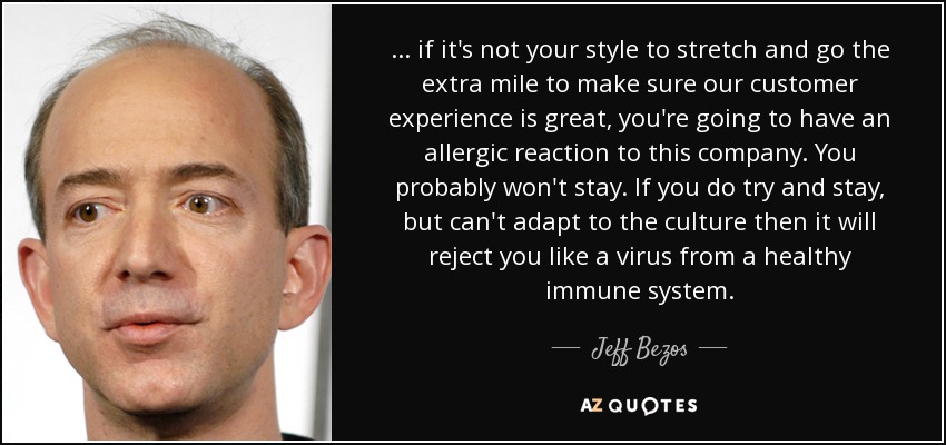 ... if it's not your style to stretch and go the extra mile to make sure our customer experience is great, you're going to have an allergic reaction to this company. You probably won't stay. If you do try and stay, but can't adapt to the culture then it will reject you like a virus from a healthy immune system. - Jeff Bezos