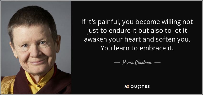 If it's painful, you become willing not just to endure it but also to let it awaken your heart and soften you. You learn to embrace it. - Pema Chodron