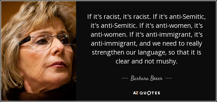 If it's racist, it's racist. If it's anti-Semitic, it's anti-Semitic. If it's anti-women, it's anti-women. If it's anti-immigrant, it's anti-immigrant, and we need to really strengthen our language, so that it is clear and not mushy. - Barbara Boxer