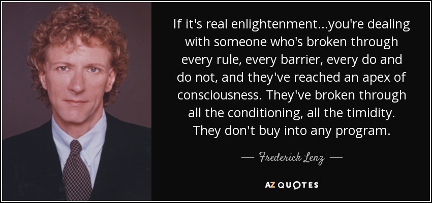If it's real enlightenment...you're dealing with someone who's broken through every rule, every barrier, every do and do not, and they've reached an apex of consciousness. They've broken through all the conditioning, all the timidity. They don't buy into any program. - Frederick Lenz