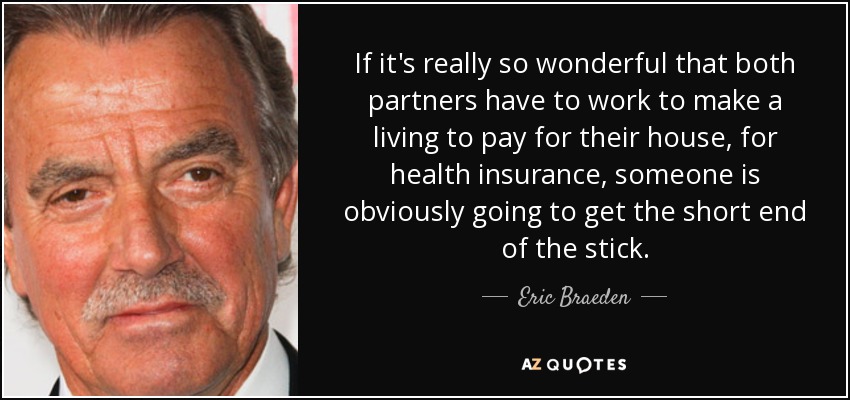 If it's really so wonderful that both partners have to work to make a living to pay for their house, for health insurance, someone is obviously going to get the short end of the stick. - Eric Braeden