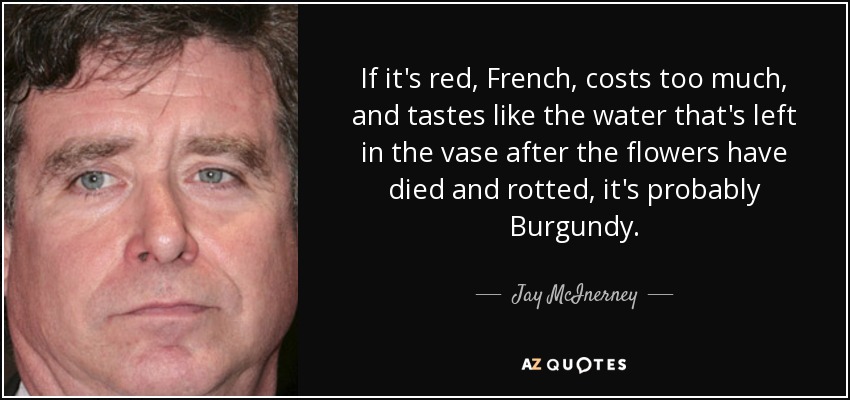 If it's red, French, costs too much, and tastes like the water that's left in the vase after the flowers have died and rotted, it's probably Burgundy. - Jay McInerney