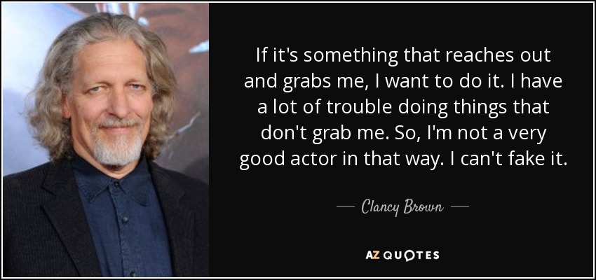 If it's something that reaches out and grabs me, I want to do it. I have a lot of trouble doing things that don't grab me. So, I'm not a very good actor in that way. I can't fake it. - Clancy Brown