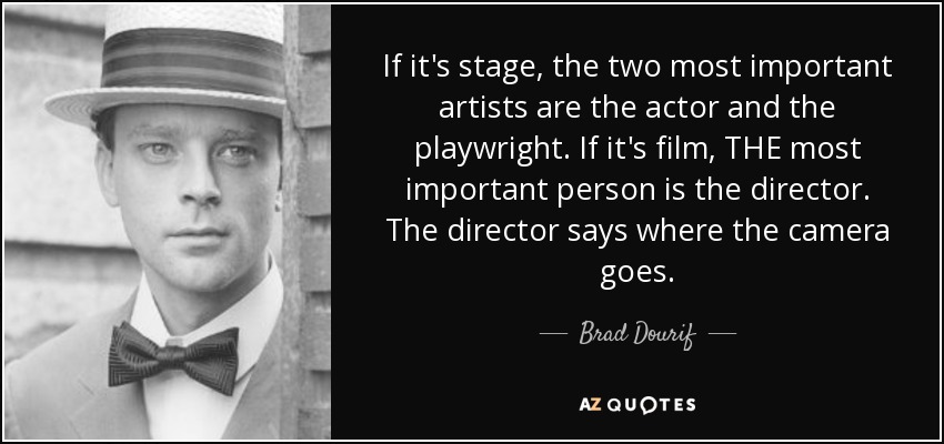 If it's stage, the two most important artists are the actor and the playwright. If it's film, THE most important person is the director. The director says where the camera goes. - Brad Dourif
