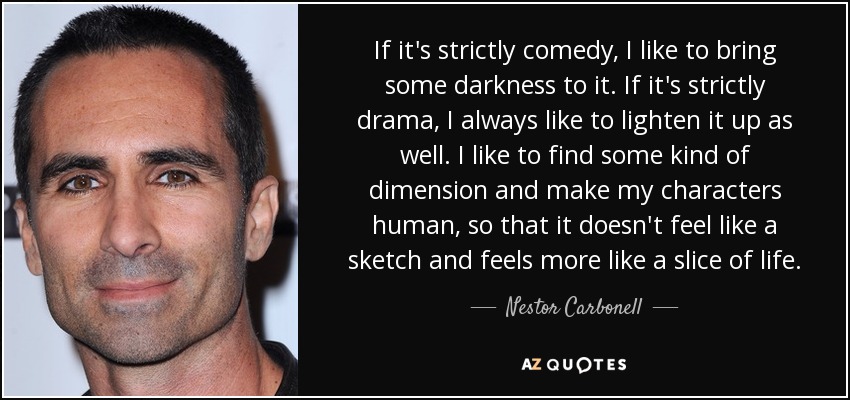 If it's strictly comedy, I like to bring some darkness to it. If it's strictly drama, I always like to lighten it up as well. I like to find some kind of dimension and make my characters human, so that it doesn't feel like a sketch and feels more like a slice of life. - Nestor Carbonell