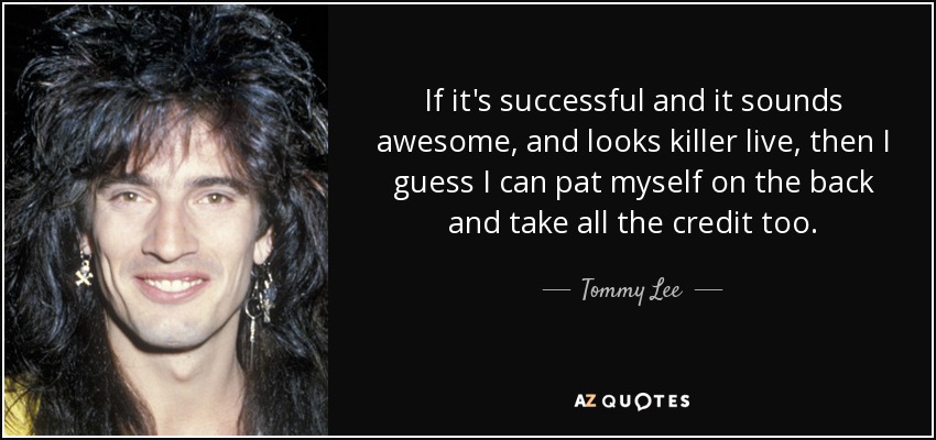 If it's successful and it sounds awesome, and looks killer live, then I guess I can pat myself on the back and take all the credit too. - Tommy Lee
