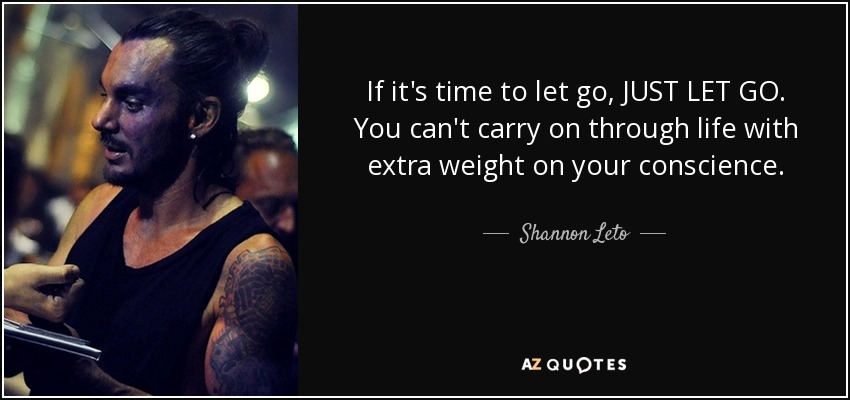 If it's time to let go, JUST LET GO. You can't carry on through life with extra weight on your conscience. - Shannon Leto