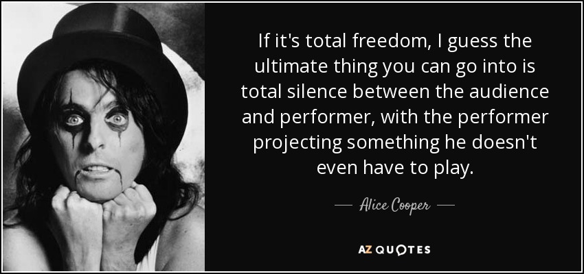 If it's total freedom, I guess the ultimate thing you can go into is total silence between the audience and performer, with the performer projecting something he doesn't even have to play. - Alice Cooper
