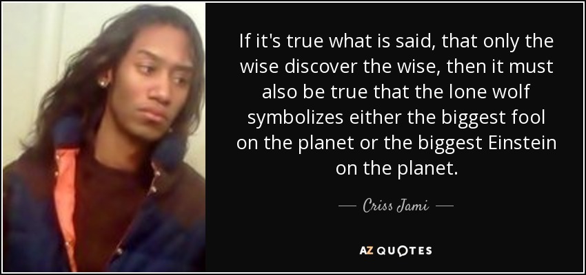If it's true what is said, that only the wise discover the wise, then it must also be true that the lone wolf symbolizes either the biggest fool on the planet or the biggest Einstein on the planet. - Criss Jami