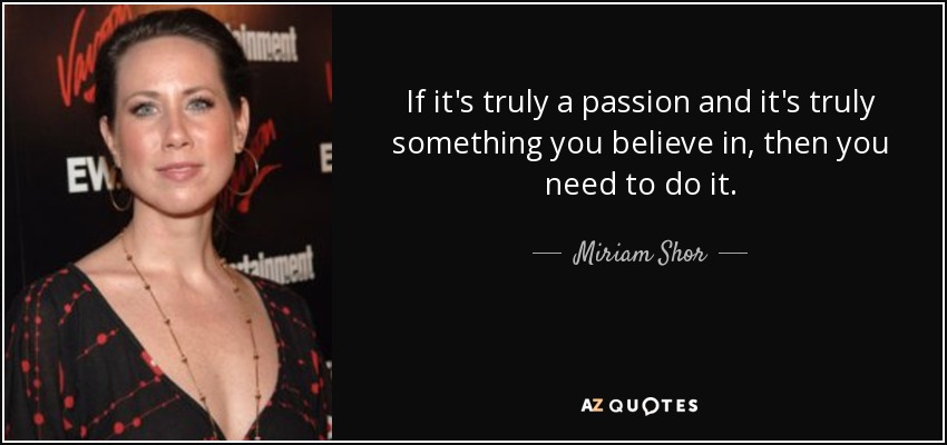 If it's truly a passion and it's truly something you believe in, then you need to do it. - Miriam Shor
