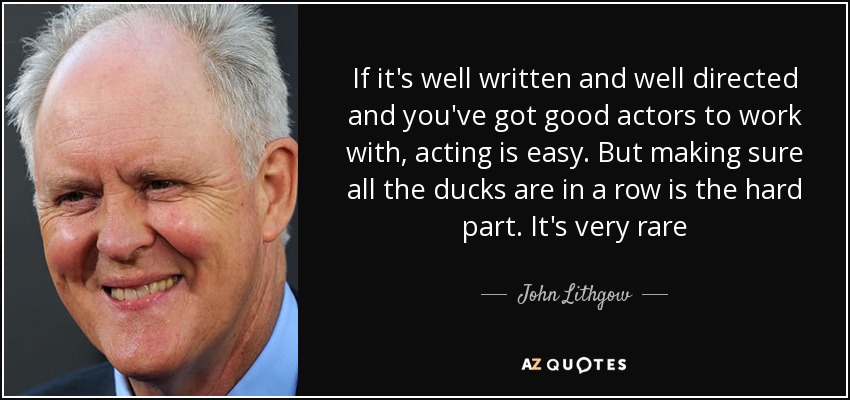 If it's well written and well directed and you've got good actors to work with, acting is easy. But making sure all the ducks are in a row is the hard part. It's very rare - John Lithgow