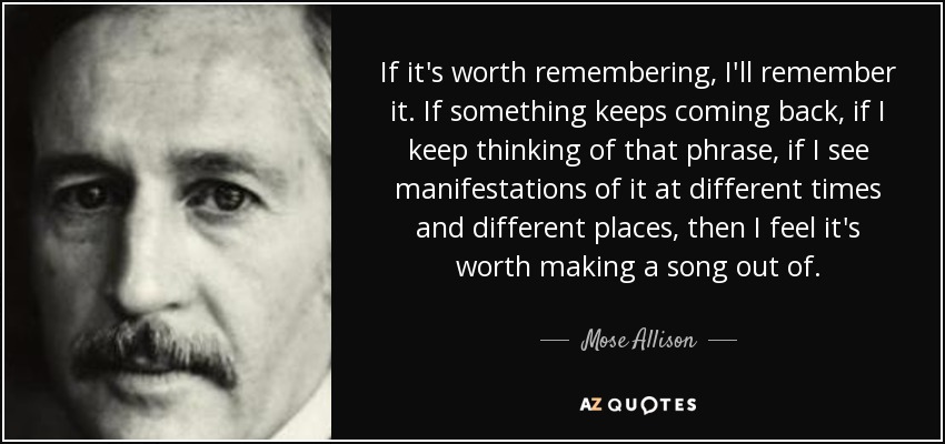 If it's worth remembering, I'll remember it. If something keeps coming back, if I keep thinking of that phrase, if I see manifestations of it at different times and different places, then I feel it's worth making a song out of. - Mose Allison