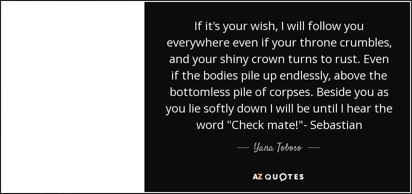 If it's your wish, I will follow you everywhere even if your throne crumbles, and your shiny crown turns to rust. Even if the bodies pile up endlessly, above the bottomless pile of corpses. Beside you as you lie softly down I will be until I hear the word 