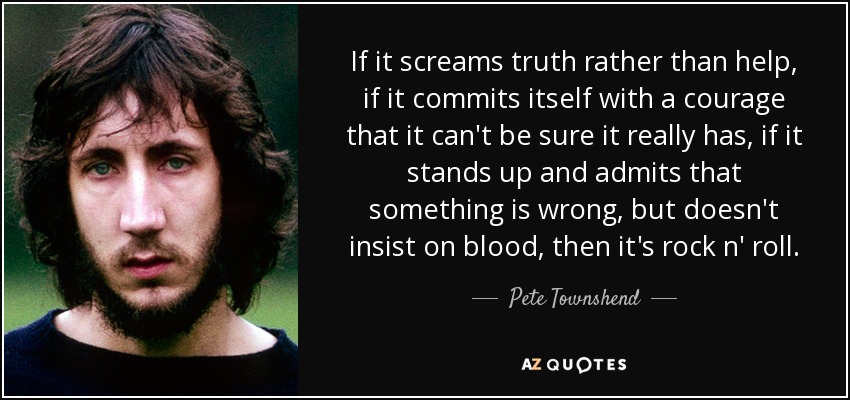 If it screams truth rather than help, if it commits itself with a courage that it can't be sure it really has, if it stands up and admits that something is wrong, but doesn't insist on blood, then it's rock n' roll. - Pete Townshend