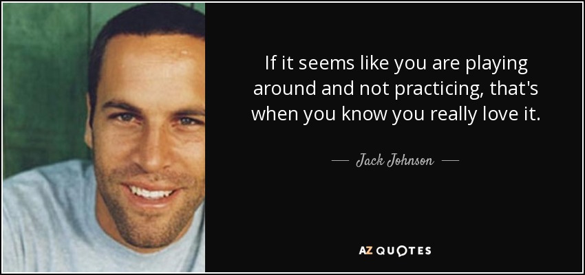 If it seems like you are playing around and not practicing, that's when you know you really love it. - Jack Johnson