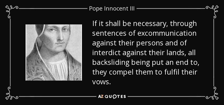 If it shall be necessary, through sentences of excommunication against their persons and of interdict against their lands, all backsliding being put an end to, they compel them to fulfil their vows. - Pope Innocent III