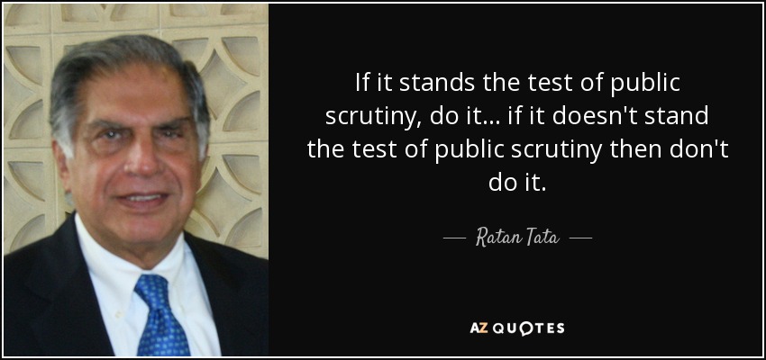 If it stands the test of public scrutiny, do it... if it doesn't stand the test of public scrutiny then don't do it. - Ratan Tata